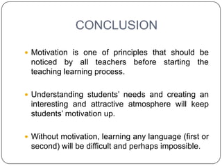 CONCLUSION

 Motivation is one of principles that should be
 noticed by all teachers before starting the
 teaching learning process.

 Understanding students’ needs and creating an
 interesting and attractive atmosphere will keep
 students’ motivation up.

 Without motivation, learning any language (first or
 second) will be difficult and perhaps impossible.
 