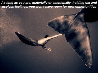 As long as you are, materially or emotionally, holding old and useless feelings, you won’t have room for new opportunities 