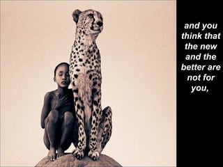 and you think that the new and the better are not for you,   