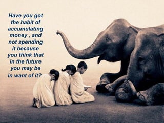 Have you got the habit of accumulating money , and not spending it because you think that in the future you may be in want of it?   