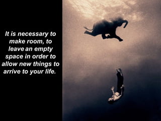 It is necessary to make room, to leave   an empty space in order to allow new things to arrive to your life .  
