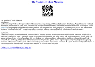 The Principles Of Global Marketing
The principles of global marketing
Introduction
Global marketing, which is a theory about the worldwide merchandising strategy, establishes the basement of marketing. As globalization is combined
with diverse cultures from the whole world, costumers have different demands which have to achieve by businesses. In addition, the strategy of global
marketing is necessary for companies to develop new markets. This assignment will firstly explain what global marketing is. After that, it will confer
strategy of global marketing in 4Ps (product, price, place, promotion) and some examples. Finally, it will discuss relevancies to society.
Explanation
Global marketing is a universal and natural discipline. The first reason is people in diverse countries having differences. In addition, the practices of
marketing will alter from country to country. In other words, a successful marketing plan in one country may not necessarily work in other areas. The
second one is people in a variety of areas have their own thinking, own values, own habits, and own taboos in different cultures. (Keegan, W., &
Green, M. 2011: 9) Mooij(2005) explains that international marketing which is a global process of planning and completing the production, pricing,
promotion and delivering of ideas, goods, and services to satisfy individual and organizational costumers. As a result, the mission of global marketing is
extending the plains and programs in different areas. Moreover, in different global marketing
Get more content on HelpWriting.net
 