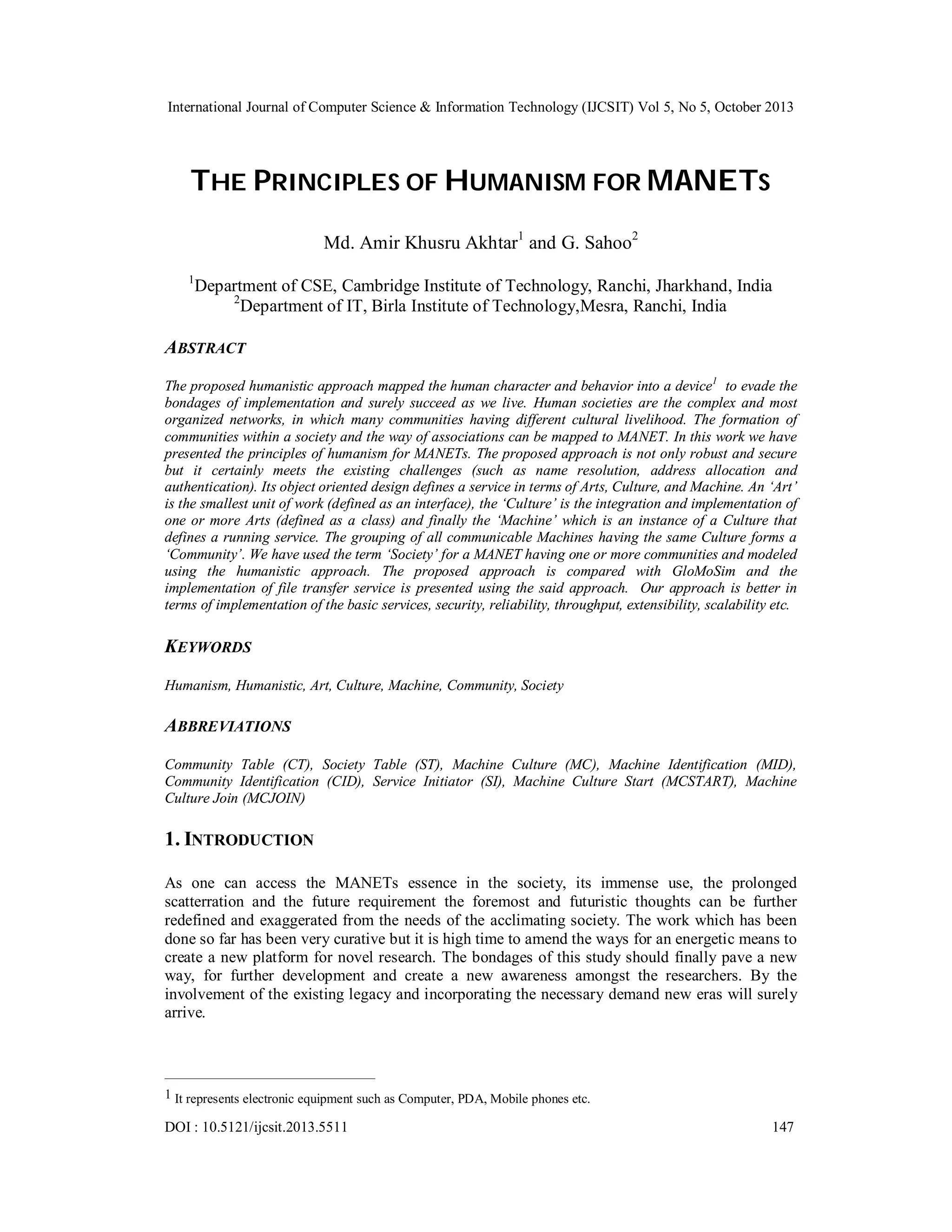 International Journal of Computer Science & Information Technology (IJCSIT) Vol 5, No 5, October 2013

THE PRINCIPLES OF HUMANISM FOR MANETS
Md. Amir Khusru Akhtar1 and G. Sahoo2
1

Department of CSE, Cambridge Institute of Technology, Ranchi, Jharkhand, India
2
Department of IT, Birla Institute of Technology,Mesra, Ranchi, India

ABSTRACT
The proposed humanistic approach mapped the human character and behavior into a device1 to evade the
bondages of implementation and surely succeed as we live. Human societies are the complex and most
organized networks, in which many communities having different cultural livelihood. The formation of
communities within a society and the way of associations can be mapped to MANET. In this work we have
presented the principles of humanism for MANETs. The proposed approach is not only robust and secure
but it certainly meets the existing challenges (such as name resolution, address allocation and
authentication). Its object oriented design defines a service in terms of Arts, Culture, and Machine. An ‘Art’
is the smallest unit of work (defined as an interface), the ‘Culture’ is the integration and implementation of
one or more Arts (defined as a class) and finally the ‘Machine’ which is an instance of a Culture that
defines a running service. The grouping of all communicable Machines having the same Culture forms a
‘Community’. We have used the term ‘Society’ for a MANET having one or more communities and modeled
using the humanistic approach. The proposed approach is compared with GloMoSim and the
implementation of file transfer service is presented using the said approach. Our approach is better in
terms of implementation of the basic services, security, reliability, throughput, extensibility, scalability etc.

KEYWORDS
Humanism, Humanistic, Art, Culture, Machine, Community, Society

ABBREVIATIONS
Community Table (CT), Society Table (ST), Machine Culture (MC), Machine Identification (MID),
Community Identification (CID), Service Initiator (SI), Machine Culture Start (MCSTART), Machine
Culture Join (MCJOIN)

1. INTRODUCTION
As one can access the MANETs essence in the society, its immense use, the prolonged
scatterration and the future requirement the foremost and futuristic thoughts can be further
redefined and exaggerated from the needs of the acclimating society. The work which has been
done so far has been very curative but it is high time to amend the ways for an energetic means to
create a new platform for novel research. The bondages of this study should finally pave a new
way, for further development and create a new awareness amongst the researchers. By the
involvement of the existing legacy and incorporating the necessary demand new eras will surely
arrive.

1 It represents electronic equipment such as Computer, PDA, Mobile phones etc.

DOI : 10.5121/ijcsit.2013.5511

147

 