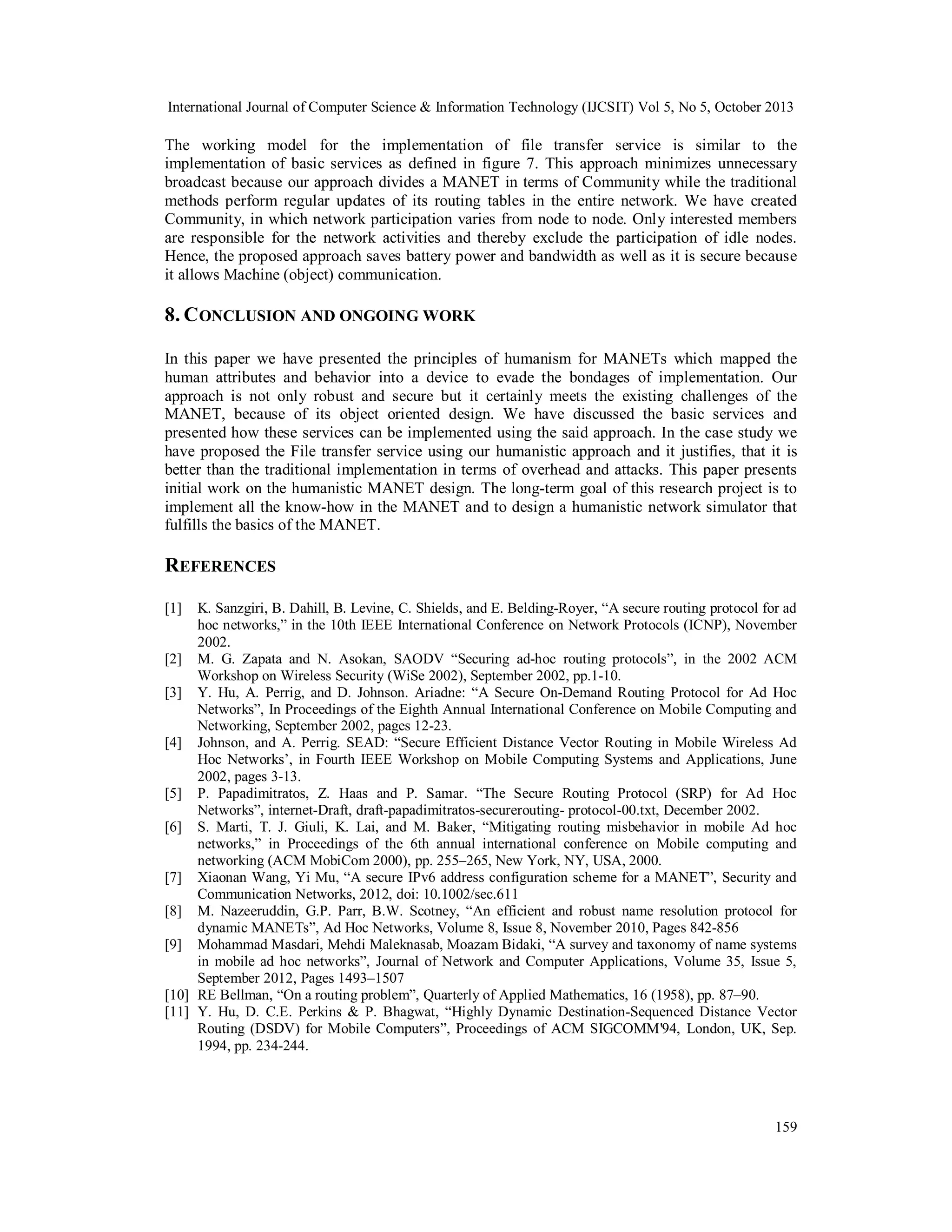 International Journal of Computer Science & Information Technology (IJCSIT) Vol 5, No 5, October 2013

The working model for the implementation of file transfer service is similar to the
implementation of basic services as defined in figure 7. This approach minimizes unnecessary
broadcast because our approach divides a MANET in terms of Community while the traditional
methods perform regular updates of its routing tables in the entire network. We have created
Community, in which network participation varies from node to node. Only interested members
are responsible for the network activities and thereby exclude the participation of idle nodes.
Hence, the proposed approach saves battery power and bandwidth as well as it is secure because
it allows Machine (object) communication.

8. C ONCLUSION AND ONGOING WORK
In this paper we have presented the principles of humanism for MANETs which mapped the
human attributes and behavior into a device to evade the bondages of implementation. Our
approach is not only robust and secure but it certainly meets the existing challenges of the
MANET, because of its object oriented design. We have discussed the basic services and
presented how these services can be implemented using the said approach. In the case study we
have proposed the File transfer service using our humanistic approach and it justifies, that it is
better than the traditional implementation in terms of overhead and attacks. This paper presents
initial work on the humanistic MANET design. The long-term goal of this research project is to
implement all the know-how in the MANET and to design a humanistic network simulator that
fulfills the basics of the MANET.

REFERENCES
[1]

K. Sanzgiri, B. Dahill, B. Levine, C. Shields, and E. Belding-Royer, “A secure routing protocol for ad
hoc networks,” in the 10th IEEE International Conference on Network Protocols (ICNP), November
2002.
[2] M. G. Zapata and N. Asokan, SAODV “Securing ad-hoc routing protocols”, in the 2002 ACM
Workshop on Wireless Security (WiSe 2002), September 2002, pp.1-10.
[3] Y. Hu, A. Perrig, and D. Johnson. Ariadne: “A Secure On-Demand Routing Protocol for Ad Hoc
Networks”, In Proceedings of the Eighth Annual International Conference on Mobile Computing and
Networking, September 2002, pages 12-23.
[4] Johnson, and A. Perrig. SEAD: “Secure Efficient Distance Vector Routing in Mobile Wireless Ad
Hoc Networks’, in Fourth IEEE Workshop on Mobile Computing Systems and Applications, June
2002, pages 3-13.
[5] P. Papadimitratos, Z. Haas and P. Samar. “The Secure Routing Protocol (SRP) for Ad Hoc
Networks”, internet-Draft, draft-papadimitratos-securerouting- protocol-00.txt, December 2002.
[6] S. Marti, T. J. Giuli, K. Lai, and M. Baker, “Mitigating routing misbehavior in mobile Ad hoc
networks,” in Proceedings of the 6th annual international conference on Mobile computing and
networking (ACM MobiCom 2000), pp. 255–265, New York, NY, USA, 2000.
[7] Xiaonan Wang, Yi Mu, “A secure IPv6 address configuration scheme for a MANET”, Security and
Communication Networks, 2012, doi: 10.1002/sec.611
[8] M. Nazeeruddin, G.P. Parr, B.W. Scotney, “An efficient and robust name resolution protocol for
dynamic MANETs”, Ad Hoc Networks, Volume 8, Issue 8, November 2010, Pages 842-856
[9] Mohammad Masdari, Mehdi Maleknasab, Moazam Bidaki, “A survey and taxonomy of name systems
in mobile ad hoc networks”, Journal of Network and Computer Applications, Volume 35, Issue 5,
September 2012, Pages 1493–1507
[10] RE Bellman, “On a routing problem”, Quarterly of Applied Mathematics, 16 (1958), pp. 87–90.
[11] Y. Hu, D. C.E. Perkins & P. Bhagwat, “Highly Dynamic Destination-Sequenced Distance Vector
Routing (DSDV) for Mobile Computers”, Proceedings of ACM SIGCOMM'94, London, UK, Sep.
1994, pp. 234-244.

159

 