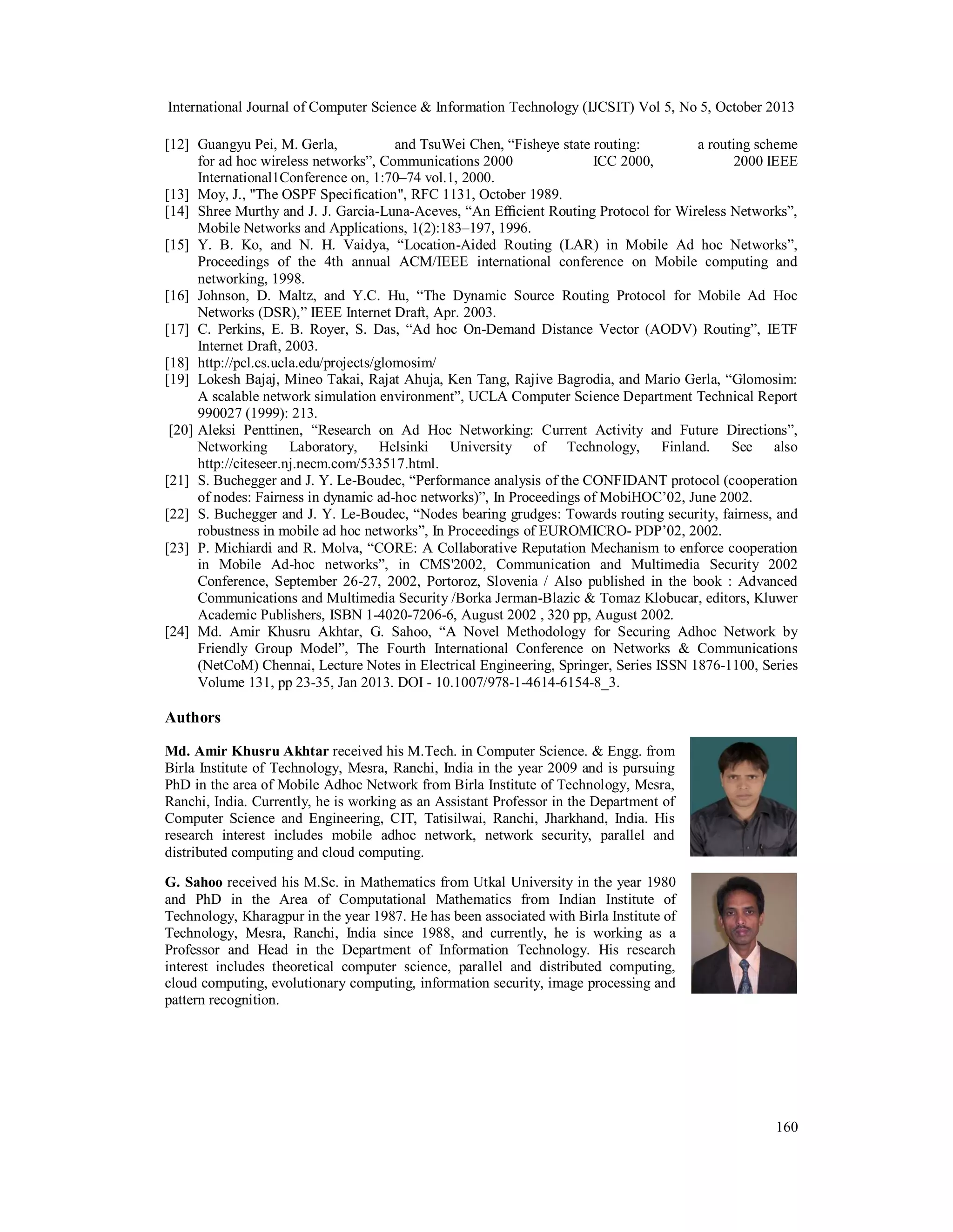 International Journal of Computer Science & Information Technology (IJCSIT) Vol 5, No 5, October 2013
[12] Guangyu Pei, M. Gerla,
and TsuWei Chen, “Fisheye state routing:
a routing scheme
for ad hoc wireless networks”, Communications 2000
ICC 2000,
2000 IEEE
International1Conference on, 1:70–74 vol.1, 2000.
[13] Moy, J., "The OSPF Specification", RFC 1131, October 1989.
[14] Shree Murthy and J. J. Garcia-Luna-Aceves, “An Efﬁcient Routing Protocol for Wireless Networks”,
Mobile Networks and Applications, 1(2):183–197, 1996.
[15] Y. B. Ko, and N. H. Vaidya, “Location-Aided Routing (LAR) in Mobile Ad hoc Networks”,
Proceedings of the 4th annual ACM/IEEE international conference on Mobile computing and
networking, 1998.
[16] Johnson, D. Maltz, and Y.C. Hu, “The Dynamic Source Routing Protocol for Mobile Ad Hoc
Networks (DSR),” IEEE Internet Draft, Apr. 2003.
[17] C. Perkins, E. B. Royer, S. Das, “Ad hoc On-Demand Distance Vector (AODV) Routing”, IETF
Internet Draft, 2003.
[18] http://pcl.cs.ucla.edu/projects/glomosim/
[19] Lokesh Bajaj, Mineo Takai, Rajat Ahuja, Ken Tang, Rajive Bagrodia, and Mario Gerla, “Glomosim:
A scalable network simulation environment”, UCLA Computer Science Department Technical Report
990027 (1999): 213.
[20] Aleksi Penttinen, “Research on Ad Hoc Networking: Current Activity and Future Directions”,
Networking Laboratory, Helsinki University of Technology, Finland. See also
http://citeseer.nj.necm.com/533517.html.
[21] S. Buchegger and J. Y. Le-Boudec, “Performance analysis of the CONFIDANT protocol (cooperation
of nodes: Fairness in dynamic ad-hoc networks)”, In Proceedings of MobiHOC’02, June 2002.
[22] S. Buchegger and J. Y. Le-Boudec, “Nodes bearing grudges: Towards routing security, fairness, and
robustness in mobile ad hoc networks”, In Proceedings of EUROMICRO- PDP’02, 2002.
[23] P. Michiardi and R. Molva, “CORE: A Collaborative Reputation Mechanism to enforce cooperation
in Mobile Ad-hoc networks”, in CMS'2002, Communication and Multimedia Security 2002
Conference, September 26-27, 2002, Portoroz, Slovenia / Also published in the book : Advanced
Communications and Multimedia Security /Borka Jerman-Blazic & Tomaz Klobucar, editors, Kluwer
Academic Publishers, ISBN 1-4020-7206-6, August 2002 , 320 pp, August 2002.
[24] Md. Amir Khusru Akhtar, G. Sahoo, “A Novel Methodology for Securing Adhoc Network by
Friendly Group Model”, The Fourth International Conference on Networks & Communications
(NetCoM) Chennai, Lecture Notes in Electrical Engineering, Springer, Series ISSN 1876-1100, Series
Volume 131, pp 23-35, Jan 2013. DOI - 10.1007/978-1-4614-6154-8_3.

Authors
Md. Amir Khusru Akhtar received his M.Tech. in Computer Science. & Engg. from
Birla Institute of Technology, Mesra, Ranchi, India in the year 2009 and is pursuing
PhD in the area of Mobile Adhoc Network from Birla Institute of Technology, Mesra,
Ranchi, India. Currently, he is working as an Assistant Professor in the Department of
Computer Science and Engineering, CIT, Tatisilwai, Ranchi, Jharkhand, India. His
research interest includes mobile adhoc network, network security, parallel and
distributed computing and cloud computing.
G. Sahoo received his M.Sc. in Mathematics from Utkal University in the year 1980
and PhD in the Area of Computational Mathematics from Indian Institute of
Technology, Kharagpur in the year 1987. He has been associated with Birla Institute of
Technology, Mesra, Ranchi, India since 1988, and currently, he is working as a
Professor and Head in the Department of Information Technology. His research
interest includes theoretical computer science, parallel and distributed computing,
cloud computing, evolutionary computing, information security, image processing and
pattern recognition.

160

 