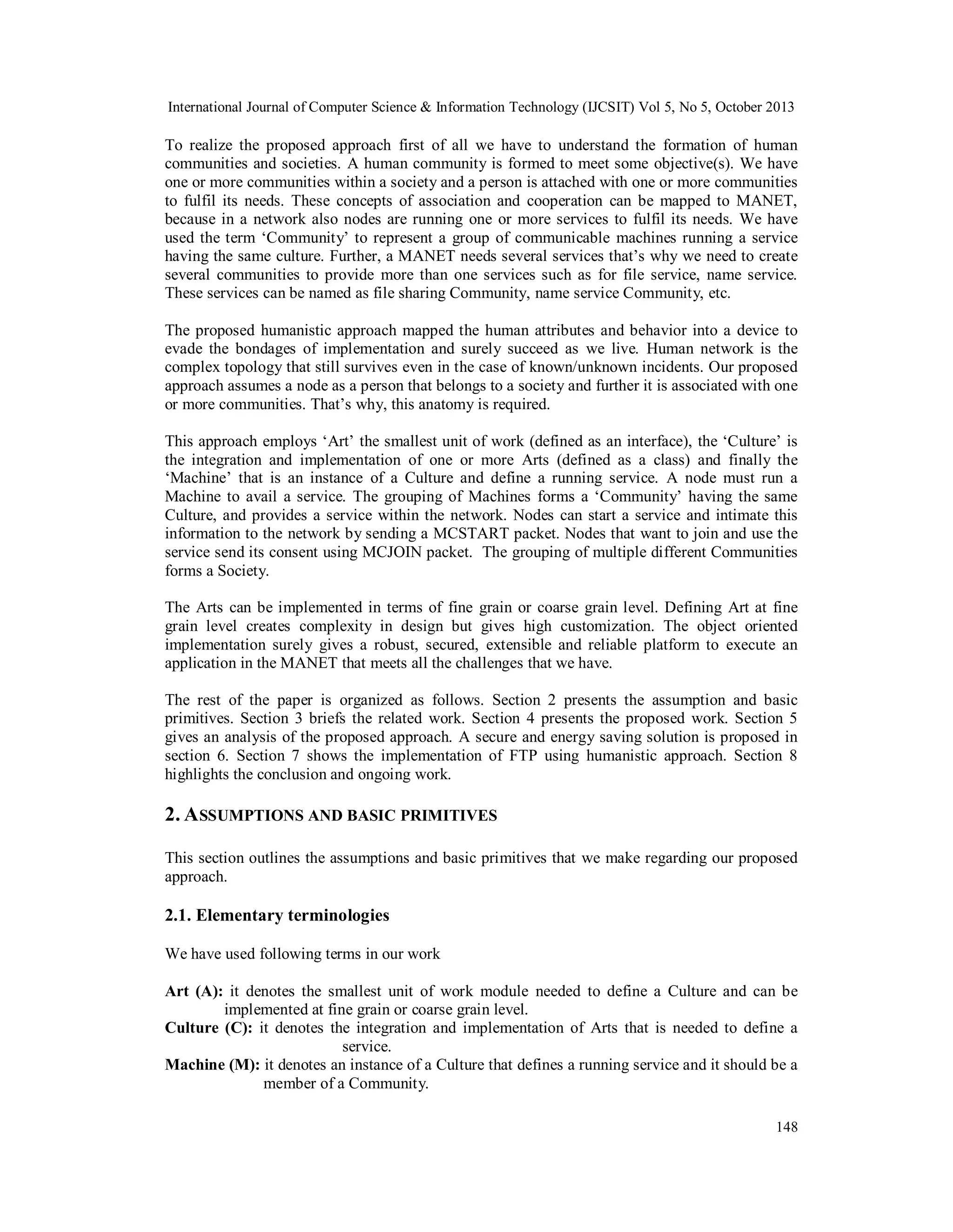 International Journal of Computer Science & Information Technology (IJCSIT) Vol 5, No 5, October 2013

To realize the proposed approach first of all we have to understand the formation of human
communities and societies. A human community is formed to meet some objective(s). We have
one or more communities within a society and a person is attached with one or more communities
to fulfil its needs. These concepts of association and cooperation can be mapped to MANET,
because in a network also nodes are running one or more services to fulfil its needs. We have
used the term ‘Community’ to represent a group of communicable machines running a service
having the same culture. Further, a MANET needs several services that’s why we need to create
several communities to provide more than one services such as for file service, name service.
These services can be named as file sharing Community, name service Community, etc.
The proposed humanistic approach mapped the human attributes and behavior into a device to
evade the bondages of implementation and surely succeed as we live. Human network is the
complex topology that still survives even in the case of known/unknown incidents. Our proposed
approach assumes a node as a person that belongs to a society and further it is associated with one
or more communities. That’s why, this anatomy is required.
This approach employs ‘Art’ the smallest unit of work (defined as an interface), the ‘Culture’ is
the integration and implementation of one or more Arts (defined as a class) and finally the
‘Machine’ that is an instance of a Culture and define a running service. A node must run a
Machine to avail a service. The grouping of Machines forms a ‘Community’ having the same
Culture, and provides a service within the network. Nodes can start a service and intimate this
information to the network by sending a MCSTART packet. Nodes that want to join and use the
service send its consent using MCJOIN packet. The grouping of multiple different Communities
forms a Society.
The Arts can be implemented in terms of fine grain or coarse grain level. Defining Art at fine
grain level creates complexity in design but gives high customization. The object oriented
implementation surely gives a robust, secured, extensible and reliable platform to execute an
application in the MANET that meets all the challenges that we have.
The rest of the paper is organized as follows. Section 2 presents the assumption and basic
primitives. Section 3 briefs the related work. Section 4 presents the proposed work. Section 5
gives an analysis of the proposed approach. A secure and energy saving solution is proposed in
section 6. Section 7 shows the implementation of FTP using humanistic approach. Section 8
highlights the conclusion and ongoing work.

2. A SSUMPTIONS AND BASIC PRIMITIVES
This section outlines the assumptions and basic primitives that we make regarding our proposed
approach.

2.1. Elementary terminologies
We have used following terms in our work
Art (A): it denotes the smallest unit of work module needed to define a Culture and can be
implemented at fine grain or coarse grain level.
Culture (C): it denotes the integration and implementation of Arts that is needed to define a
service.
Machine (M): it denotes an instance of a Culture that defines a running service and it should be a
member of a Community.
148

 