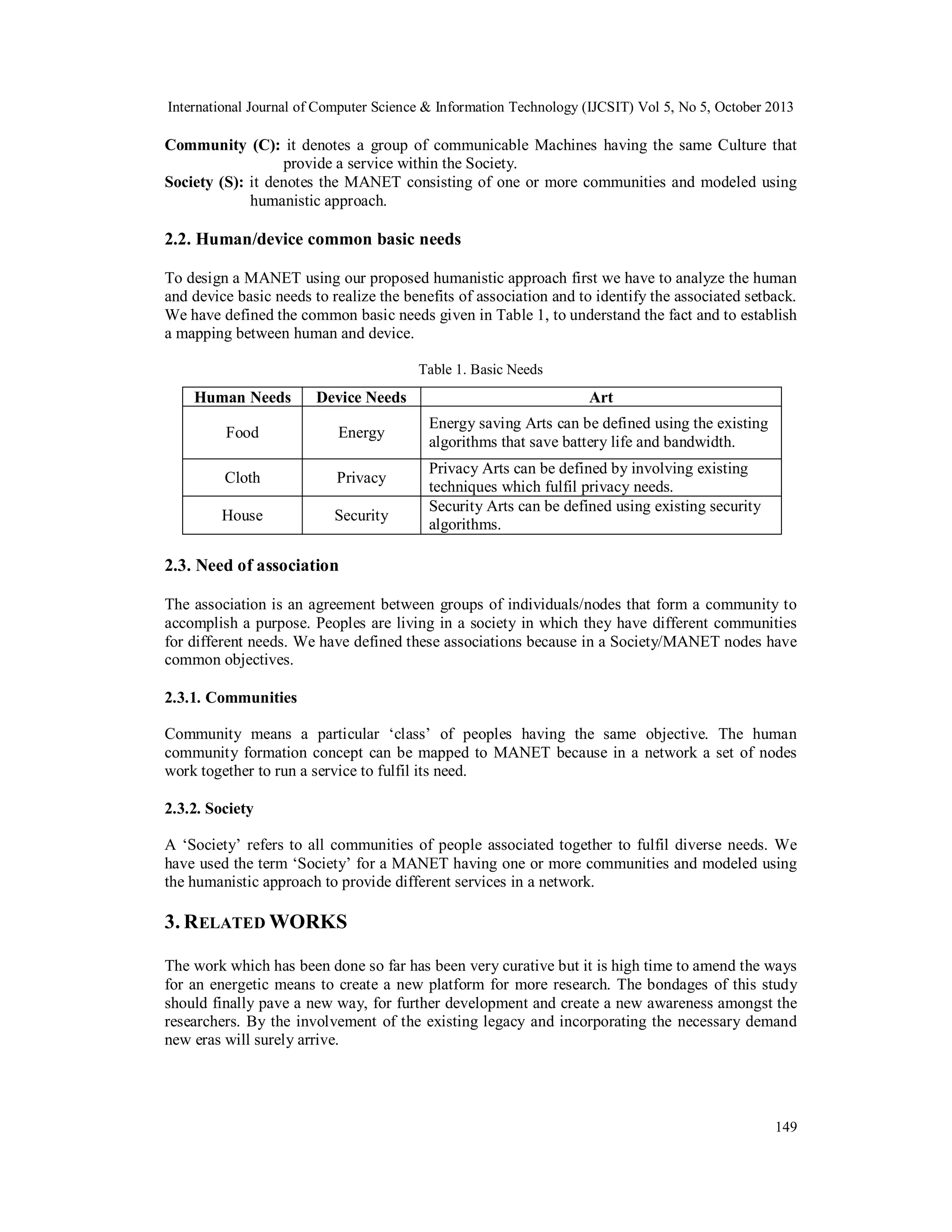 International Journal of Computer Science & Information Technology (IJCSIT) Vol 5, No 5, October 2013

Community (C): it denotes a group of communicable Machines having the same Culture that
provide a service within the Society.
Society (S): it denotes the MANET consisting of one or more communities and modeled using
humanistic approach.

2.2. Human/device common basic needs
To design a MANET using our proposed humanistic approach first we have to analyze the human
and device basic needs to realize the benefits of association and to identify the associated setback.
We have defined the common basic needs given in Table 1, to understand the fact and to establish
a mapping between human and device.
Table 1. Basic Needs

Human Needs

Device Needs

Art

Food

Energy

Energy saving Arts can be defined using the existing
algorithms that save battery life and bandwidth.

Cloth

Privacy

House

Security

Privacy Arts can be defined by involving existing
techniques which fulfil privacy needs.
Security Arts can be defined using existing security
algorithms.

2.3. Need of association
The association is an agreement between groups of individuals/nodes that form a community to
accomplish a purpose. Peoples are living in a society in which they have different communities
for different needs. We have defined these associations because in a Society/MANET nodes have
common objectives.
2.3.1. Communities
Community means a particular ‘class’ of peoples having the same objective. The human
community formation concept can be mapped to MANET because in a network a set of nodes
work together to run a service to fulfil its need.
2.3.2. Society
A ‘Society’ refers to all communities of people associated together to fulfil diverse needs. We
have used the term ‘Society’ for a MANET having one or more communities and modeled using
the humanistic approach to provide different services in a network.

3. R ELATED WORKS
The work which has been done so far has been very curative but it is high time to amend the ways
for an energetic means to create a new platform for more research. The bondages of this study
should finally pave a new way, for further development and create a new awareness amongst the
researchers. By the involvement of the existing legacy and incorporating the necessary demand
new eras will surely arrive.

149

 
