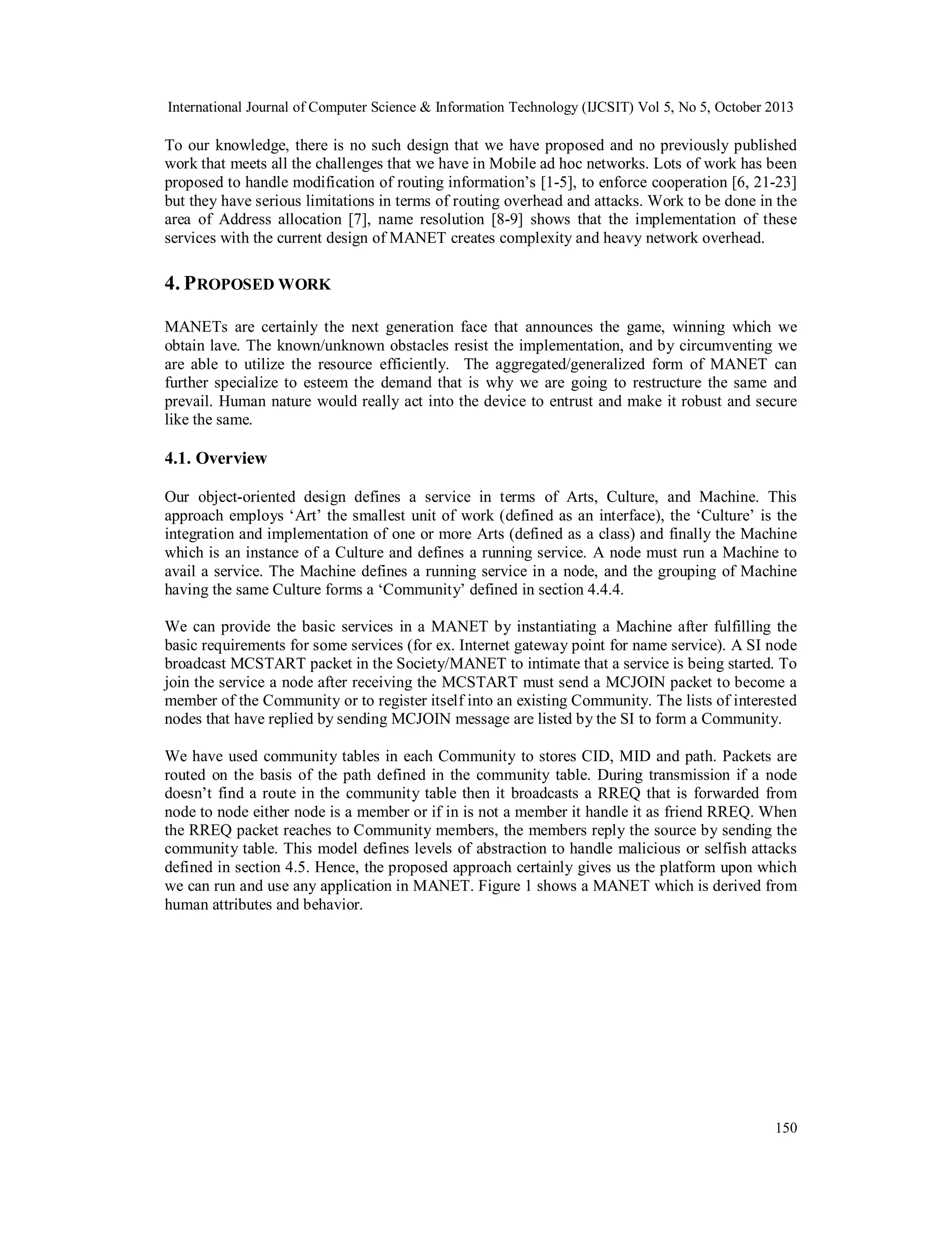 International Journal of Computer Science & Information Technology (IJCSIT) Vol 5, No 5, October 2013

To our knowledge, there is no such design that we have proposed and no previously published
work that meets all the challenges that we have in Mobile ad hoc networks. Lots of work has been
proposed to handle modification of routing information’s [1-5], to enforce cooperation [6, 21-23]
but they have serious limitations in terms of routing overhead and attacks. Work to be done in the
area of Address allocation [7], name resolution [8-9] shows that the implementation of these
services with the current design of MANET creates complexity and heavy network overhead.

4. P ROPOSED WORK
MANETs are certainly the next generation face that announces the game, winning which we
obtain lave. The known/unknown obstacles resist the implementation, and by circumventing we
are able to utilize the resource efficiently. The aggregated/generalized form of MANET can
further specialize to esteem the demand that is why we are going to restructure the same and
prevail. Human nature would really act into the device to entrust and make it robust and secure
like the same.

4.1. Overview
Our object-oriented design defines a service in terms of Arts, Culture, and Machine. This
approach employs ‘Art’ the smallest unit of work (defined as an interface), the ‘Culture’ is the
integration and implementation of one or more Arts (defined as a class) and finally the Machine
which is an instance of a Culture and defines a running service. A node must run a Machine to
avail a service. The Machine defines a running service in a node, and the grouping of Machine
having the same Culture forms a ‘Community’ defined in section 4.4.4.
We can provide the basic services in a MANET by instantiating a Machine after fulfilling the
basic requirements for some services (for ex. Internet gateway point for name service). A SI node
broadcast MCSTART packet in the Society/MANET to intimate that a service is being started. To
join the service a node after receiving the MCSTART must send a MCJOIN packet to become a
member of the Community or to register itself into an existing Community. The lists of interested
nodes that have replied by sending MCJOIN message are listed by the SI to form a Community.
We have used community tables in each Community to stores CID, MID and path. Packets are
routed on the basis of the path defined in the community table. During transmission if a node
doesn’t find a route in the community table then it broadcasts a RREQ that is forwarded from
node to node either node is a member or if in is not a member it handle it as friend RREQ. When
the RREQ packet reaches to Community members, the members reply the source by sending the
community table. This model defines levels of abstraction to handle malicious or selfish attacks
defined in section 4.5. Hence, the proposed approach certainly gives us the platform upon which
we can run and use any application in MANET. Figure 1 shows a MANET which is derived from
human attributes and behavior.

150

 
