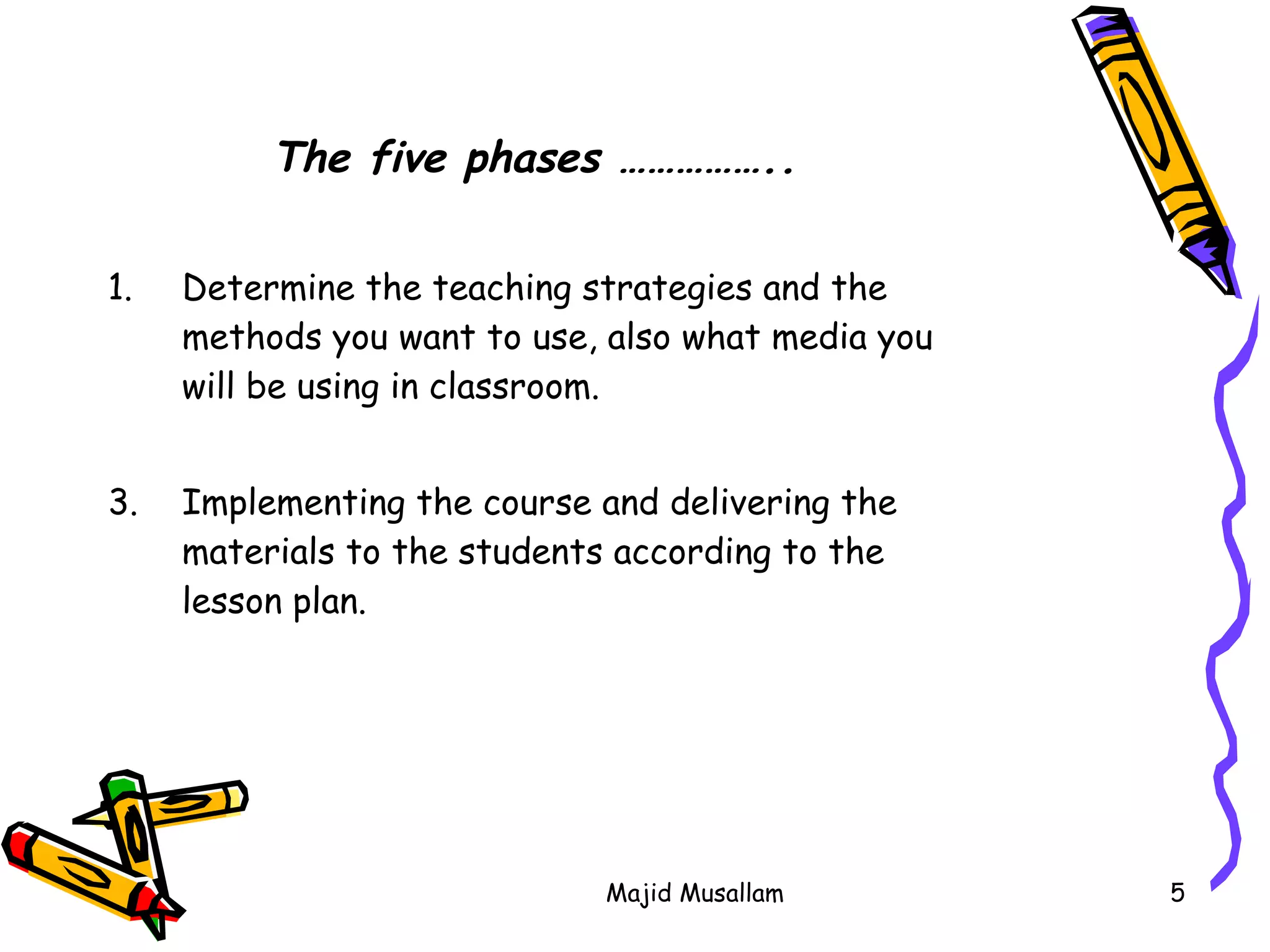 Determine the teaching strategies and the methods you want to use, also what media you will be using in classroom. Implementing the course and delivering the materials to the students according to the lesson plan. The five phases ……………..   