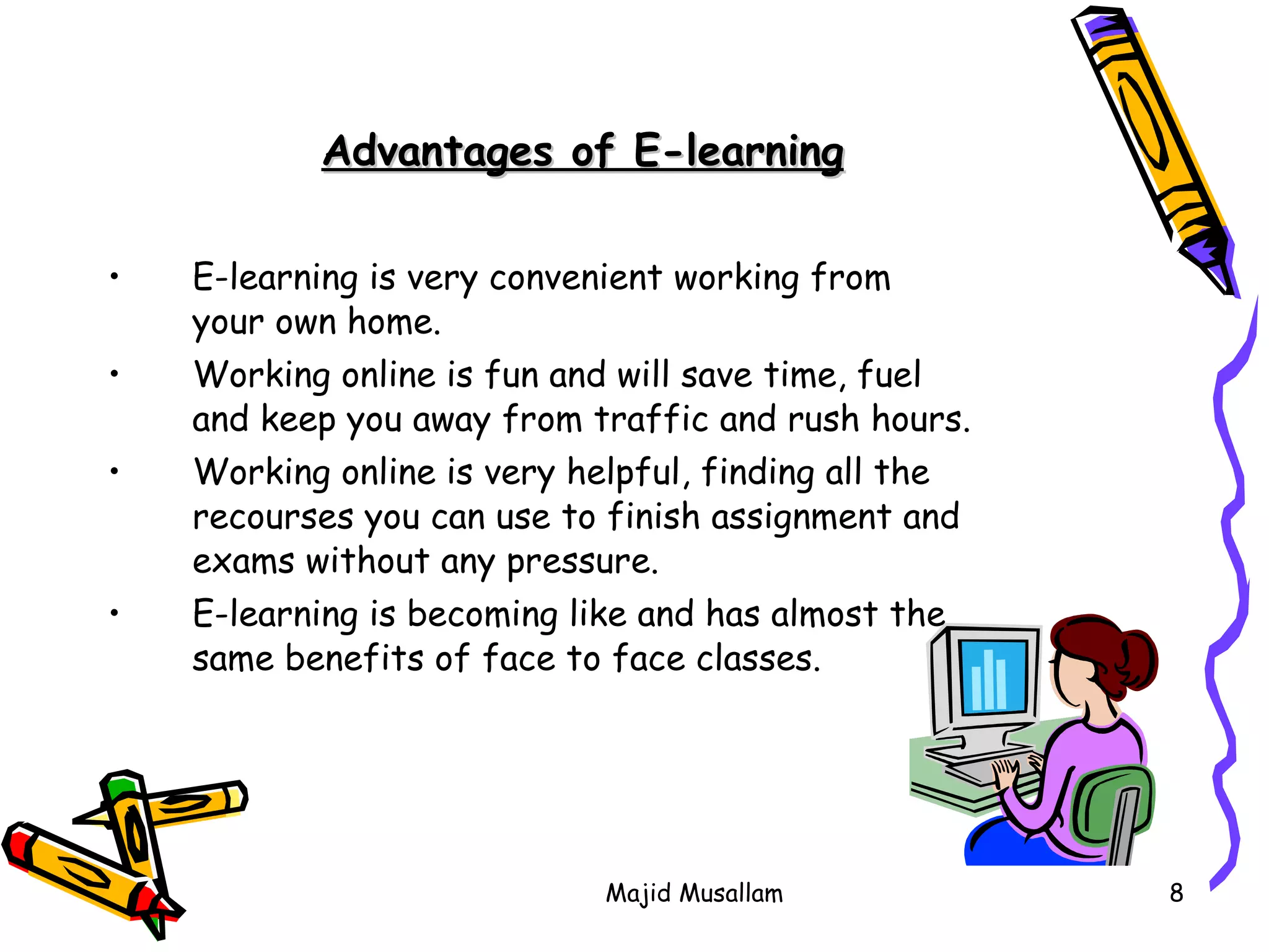 E-learning is very convenient working from your own home. Working online is fun and will save time, fuel and keep you away from traffic and rush hours. Working online is very helpful, finding all the recourses you can use to finish assignment and exams without any pressure. E-learning is becoming like and has almost the same benefits of face to face classes.  Advantages of E-learning 