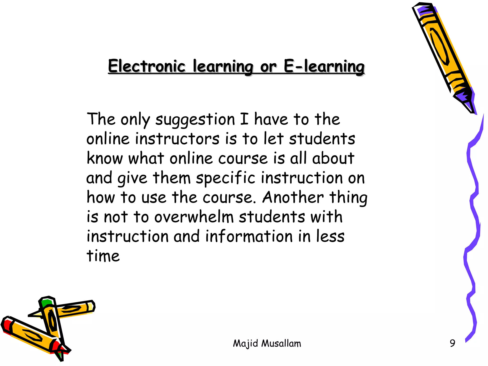The only suggestion I have to the online instructors is to let students know what online course is all about and give them specific instruction on how to use the course. Another thing is not to overwhelm students with instruction and information in less time  Electronic learning or E-learning 