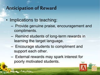 Anticipation of Reward
• Implications to teaching:
– Provide genuine praise, encouragement and
compliments.
– Remind students of long-term rewards in
learning the target language.
– Encourage students to compliment and
support each other.
– External rewards may spark interest for
poorly motivated students.
 