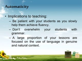 Automaticity
• Implications to teaching:
– Be patient with your students as you slowly
help them achieve fluency.
– Don’t overwhelm your students with
grammar.
– A large proportion of your lessons are
focused on the use of language in genuine
and natural context.
 