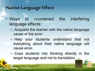 Native Language Effect
• Ways to counteract the interfering
language effects:
– Acquaint the learner with the native language
cause of the error.
– Help your students understand that not
everything about their native language will
cause error.
– Coax students into thinking directly in the
target language and not to translation.
 