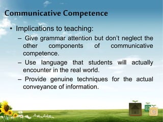 Communicative Competence
• Implications to teaching:
– Give grammar attention but don’t neglect the
other components of communicative
competence.
– Use language that students will actually
encounter in the real world.
– Provide genuine techniques for the actual
conveyance of information.
 