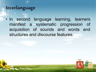 Interlanguage
• In second language learning, learners
manifest a systematic progression of
acquisition of sounds and words and
structures and discourse features.
 
