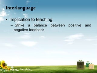 Interlanguage
• Implication to teaching:
– Strike a balance between positive and
negative feedback.
 