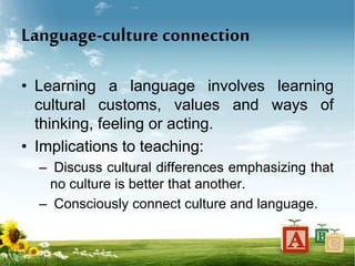 Language-culture connection
• Learning a language involves learning
cultural customs, values and ways of
thinking, feeling or acting.
• Implications to teaching:
– Discuss cultural differences emphasizing that
no culture is better that another.
– Consciously connect culture and language.
 