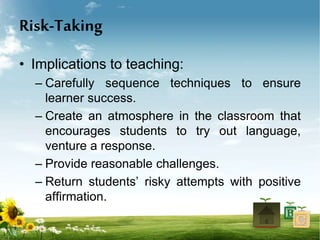 Risk-Taking
• Implications to teaching:
– Carefully sequence techniques to ensure
learner success.
– Create an atmosphere in the classroom that
encourages students to try out language,
venture a response.
– Provide reasonable challenges.
– Return students’ risky attempts with positive
affirmation.
 