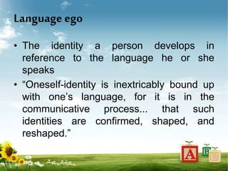 Language ego
• The identity a person develops in
reference to the language he or she
speaks
• “Oneself-identity is inextricably bound up
with one’s language, for it is in the
communicative process... that such
identities are confirmed, shaped, and
reshaped.”
 