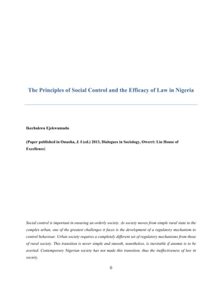 0
The Principles of Social Control and the Efficacy of Law in Nigeria
Ikechukwu Ejekwumadu
(Paper published in Onuoha, J. I (ed.) 2013, Dialogues in Sociology, Owerri: Liu House of
Excellence)
Social control is important in ensuring an orderly society. As society moves from simple rural state to the
complex urban, one of the greatest challenges it faces is the development of a regulatory mechanism to
control behaviour. Urban society requires a completely different set of regulatory mechanisms from those
of rural society. This transition is never simple and smooth, nonetheless, is inevitable if anomie is to be
averted. Contemporary Nigerian society has not made this transition, thus the ineffectiveness of law in
society.
 