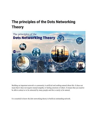 The principles of the Dots Networking
Theory
Building an important network or community is artificial and nothing natural about this. It does not
mean that it does not require mutual empathy or feeling emotions of others. It means that you need to
be able to attract or to be attracted by many people and this is rarely to be natural.
It is essential to know the dots networking theory to build an outstanding network.
 