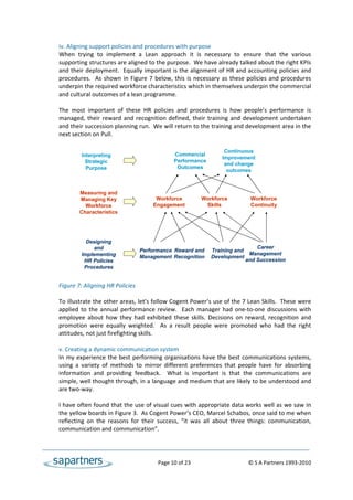 iv. Aligning support policies and procedures with purpose 
    When  trying  to  implement  a  Lean  approach  it  is  necessary  to  ensure  that  the  various 
    supporting structures are aligned to the purpose.  We have already talked about the right KPIs 
    and their deployment.  Equally important is the alignment of HR and accounting policies and 
    procedures.    As  shown  in  Figure  7  below,  this  is  necessary  as  these  policies  and  procedures 
    underpin the required workforce characteristics which in themselves underpin the commercial 
    and cultural outcomes of a lean programme. 
 
    The  most  important  of  these  HR  policies  and  procedures  is  how  people’s  performance  is 
    managed,  their  reward  and  recognition  defined,  their  training  and  development  undertaken 
    and their succession planning run.  We will return to the training and development area in the 
    next section on Pull. 
 
                                                                          Continuous
             Interpreting                            Commercial
                                                     Performance
                                                                         Improvement
               Strategic                                                  and change
               Purpose                                Outcomes
                                                                           outcomes
 
 
            Measuring and
            Managing Key                  Workforce      Workforce        Workforce
               Workforce                 Engagement       Skills          Continuity
            Characteristics
     
     
     
               Designing
                  and                                                       Career
                                    Performance Reward and Training and
             Implementing           Management Recognition Development
                                                                         Management
              HR Policies                                               and Succession
              Procedures
     
     
    Figure 7: Aligning HR Policies 
 
    To illustrate the other areas, let’s follow Cogent Power’s use of the 7 Lean Skills.  These were 
    applied  to  the  annual  performance  review.    Each  manager  had  one‐to‐one  discussions  with 
    employee  about  how  they  had  exhibited  these  skills.  Decisions  on  reward,  recognition  and 
    promotion  were  equally  weighted.    As  a  result  people  were  promoted  who  had  the  right 
    attitudes, not just firefighting skills. 
 
    v. Creating a dynamic communication system  
    In  my  experience  the  best  performing  organisations  have  the  best  communications  systems, 
    using  a  variety  of  methods  to  mirror  different  preferences  that  people  have  for  absorbing 
    information  and  providing  feedback.    What  is  important  is  that  the  communications  are 
    simple, well thought through, in a language and medium that are likely to be understood and 
    are two‐way. 
 
    I have often found that the use of visual cues with appropriate data works well as we saw in 
    the yellow boards in Figure 3.  As Cogent Power’s CEO, Marcel Schabos, once said to me when 
    reflecting  on  the  reasons  for  their  success,  “it  was  all  about  three  things:  communication, 
    communication and communication”. 
 


                                                Page 10 of 23                                   © S A Partners 1993‐2010 
 