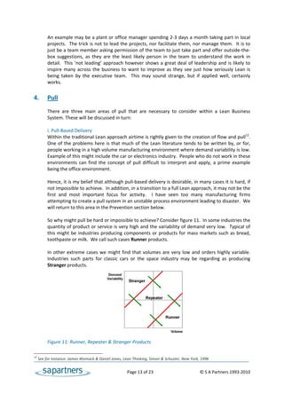 An example may be a plant or office manager spending 2‐3 days a month taking part in local 
          projects.  The trick is not to lead the projects, nor facilitate them, nor manage them.  It is to 
          just be a team member asking permission of the team to just take part and offer outside‐the‐
          box  suggestions,  as  they  are  the  least  likely  person  in  the  team  to  understand  the  work  in 
          detail.   This ‘not leading’ approach however shows a great deal of leadership and is likely to 
          inspire  many  across  the  business  to  want  to  improve  as  they  see  just  how  seriously  Lean  is 
          being  taken  by  the  executive  team.    This  may  sound  strange,  but  if  applied  well,  certainly 
          works. 
 
4.        Pull 
           
          There  are  three  main  areas  of  pull  that  are  necessary  to  consider  within  a  Lean  Business 
          System. These will be discussed in turn: 
 
          i. Pull‐Based Delivery 
          Within the traditional Lean approach airtime is rightly given to the creation of flow and pull12. 
          One  of  the  problems  here  is  that  much  of  the  Lean  literature  tends  to  be  written  by,  or  for, 
          people working in a high volume manufacturing environment where demand variability is low. 
          Example of this might include the car or electronics industry.  People who do not work in these 
          environments  can  find  the  concept  of  pull  difficult  to  interpret  and  apply,  a  prime  example 
          being the office environment. 
           
          Hence, it is my belief that although pull‐based delivery is desirable, in many cases it is hard, if 
          not impossible to achieve.  In addition, in a transition to a full Lean approach, it may not be the 
          first  and  most  important  focus  for  activity.    I  have  seen  too  many  manufacturing  firms 
          attempting to create a pull system in an unstable process environment leading to disaster.  We 
          will return to this area in the Prevention section below. 
 
          So why might pull be hard or impossible to achieve? Consider figure 11.  In some industries the 
          quantity of product or service is very high and the variability of demand very low.  Typical of 
          this  might  be  industries  producing  components  or  products  for  mass  markets  such  as  bread, 
          toothpaste or milk.  We call such cases Runner products.  
 
          In  other  extreme  cases  we  might  find  that  volumes  are  very  low  and  orders  highly  variable. 
          Industries  such  parts  for  classic  cars  or  the  space  industry  may  be  regarding  as  producing 
          Stranger products. 
 
 
 
 
 
 
 
 
 
 
 
          Figure 11: Runner, Repeater & Stranger Products 

12
      See for instance: James Womack & Daniel Jones, Lean Thinking, Simon & Schuster, New York, 1996  


                                                          Page 13 of 23                                    © S A Partners 1993‐2010 
 