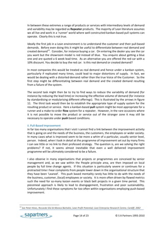  
           In between these extremes a range of products or services with intermediary levels of demand 
           and variability may be regarded as Repeater products.  The majority of Lean literature assumes 
           we all live and work in a ‘runner’ world where well constructed kanban‐based pull systems can 
           operate.  Clearly this is not true.  
 
           Ideally the first job in a Lean environment is to understand the customer and their pull‐based 
           demands.  Before even doing this it might be useful to differentiate between real demand and 
           created demand13.  Consider, for instance buying a car.  On entering the dealer you see the car 
           you want but the showroom model is red instead of blue.  You enquire about getting a blue 
           one and are quoted a 6 week lead time.  As an alternative you are offered the red car with a 
           10% discount. You decide to buy the red car.  Is this real demand or created demand?  
            
           In most companies this would be treated as real demand and hence under a kanban system, 
           particularly  if  replicated  many  times,  could  lead  to  major  distortions  of  supply.    In  fact,  we 
           would be dealing with a distorted demand rather than the true Voice of the Customer.  So the 
           first  step  might  be  differentiating  between  real  demand  and  the  created  demand  resulting 
           from a failure of the system. 
 
           The  second  task  might  then  be  to  try  to  find  ways  to  reduce  the  variability  of  demand  (for 
           instance by reducing the lead time) or increasing the effective volume of demand (for instance 
           by standardising or modularising different offerings).  This is illustrated by the arrows in figure 
           11.  The  third task would then be  to establish the  appropriate type of supply system for the 
           resulting product or service.  Here a kanban‐based pull system might be most appropriate for a 
           runner and a make‐to‐order flow system for a repeater.  However, in the rare occasions where 
           it  is  not  possible  to  move  the  product  or  service  out  of  the  stranger  zone  it  may  still  be 
           necessary to operate under push based conditions. 
 
           ii. Pull‐Based Improvement 
           In far too many organisations that I visit I cannot find a link between the improvement activity 
           that is going on and the needs of the business, the customers, the employees or wider society. 
           In many cases what is improved seem to be more a whim of a particular, usually senior level, 
           person.  Indeed, when I look in detail at the programme of improvement set out by many firms 
           I can see little or no link to their professed strategy.  The question is, are we solving the right 
           problems?  If  not,  it  seems  almost  inevitable  that  even  a  well  delivered  improvement 
           programme will be ultimately considered to be a failure. 
 
           I  also  observe  in  many  organisations  that  projects  or  programmes  are  conceived  by  senior 
           management  and,  as  we  saw  within  the  People  principle  area,  are  then  imposed  on  local 
           people  by  full  time  change  agents.    If  this  situation  is  particularly  severe  or  continues  for  a 
           protracted time I hear complaints from people lower down in the organisational structure that 
           they have been ‘Leaned’.  This push based mentality rarely has little to do with the needs of 
           the business, customer, (local) employees or society.  It is more often driven by flawed metrics 
           such  the  need  for  so‐many  kaizen  events  or  black  belt  projects  in  a  given  time  period.    This 
           piecemeal  approach  is  likely  to  lead  to  disengagement,  frustration  and  poor  sustainability. 
           Unfortunately I find these symptoms far too often within organisations employing push‐based 
           improvement.  
 


13
      See Peter Hines, Riccardo Silvi & Monica Bartolini, Lean Profit Potential, Lean Enterprise Research Centre, Cardiff, 2002 


                                                             Page 14 of 23                                     © S A Partners 1993‐2010 
 