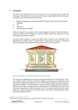 5.   Prevention 
 
           One  of  the  most  serious  errors  I  see  in  the  use  of  Lean  is  an  excessive  focus  on  tools  and 
           techniques.  Not only this, but in many cases this focus is highly skewed towards a few tools. 
           Among the ones I most frequently encounter are: 
 
                 Big Picture Mapping (as popularised by Rother & Shook15 under the term Value Stream 
                  Mapping)   
                 5S 
                 Kanban & 
                 Quick Changeovers (SMED) 
 
           These  are  all  good  tools.    However,  they  are  often  applied  in  a  slavish,  A  before  B  before  C, 
           approach.    Worse  still,  little  allowance  is  made  to  whether  they  are  the  right  tools  or  other 
           more appropriate tools are required.  
            
           The  most  serious  omission  is  usually  tools  within  what  in  Figure  12  are  described  as  the 
           Standardised  and  Stable  Process  &  Quality  boxes.  These  tools  are  focused  on  preventing 
           variation, problems and subsequent rework or quality failures for the customer.  
 
 
 
 
 
 
 
 
 
 
 
 
 
 
 
 
 
 
           Figure 12: Working on Prevention within the Tool House of Lean 
 
           The result is that organisations are trying to improve the flow of an unstable system.  This is 
           very unlikely to work.  This failure within the traditional Lean approach (as applied by many) 
           has led more enlightened organisations to try to fill the gap by collecting a series of tools to 
           address  the  problem.    The  most  prominent  of  these  are  the  Six  Sigma  tools  first  collated  by 
           Motorola in the 1980s.  Although this was a good reaction to the problem they saw in many 
           limited  lean  organisations,  their  mistake  was  to  then  not  employ  the  other  tools  that  were 
           being used.  Hence, there became an imbalance with an over focus on the Quality pillar side of 
           the true Lean Business System.  
 

15
      Mike Rother & John Shook, Learning to See, The Lean Enterprise Institute, Brookline, 1998 


                                                           Page 16 of 23                                     © S A Partners 1993‐2010 
 