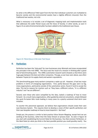So what is the difference? Well apart from the fact that individual customers are multiplied to 
      become  society  and  the  environmental  wastes  have  a  slightly  different  character  than  the 
      traditional lean wastes, not a lot.  
 
      What  is  necessary  is  to  include  a  set  of  diagnostic  mapping  tools  and  implementation  tools 
      that  addresses  the  wider  Planet  issues  and  the  Voice  of  Society.  In  other  words,  as  seen  in 
      Figure 15 an extra Environmental pillar has been added to the traditional Lean House. 
 
 
  
 
 
 
 
 
 
 
 
 
 
 
      Figure 15: Planet focus in the Lean Tool House 
 
8.    Perfection 
 
      Perfection has been the ‘holy grail’ for Lean businesses since Womack and Jones encapsulated 
      this principle in the mid 1990s.  This focus was the result of a revision in thinking after a great 
      deal of benchmarking work.  The 1990s automotive research work showed us that there were 
      huge gaps between the best and other companies. The gap, as we have seen above, was often 
      between Toyota (or its supply chain) and western equivalents. 
 
      This benchmarking gave many western companies a wake up call.  However, it had two major 
      problems  in  terms  of  energising  organisations.    First,  partly  because  the  gaps  were  so  big, 
      many organisations, particularly outside of the automotive sector, found it hard to accept the 
      data. This led to reasons for inaction such as “they  have a different culture, “it is a different 
      industry” and “we are different”.  
 
      Second,  even  those  who  were  compelled  by  the  data,  lacked  a  roadmap  of  how  to  move 
      forward.  As a result many organisations, often guided by external consultants, simply followed 
      the  quick  fix  kaizen  blitz  route  leading  in  many  cases  to  a  poorly  sustained  short‐term  Lean 
      initiative. 
 
      To  counter  this  piecemeal  approach,  we  believe  that  organisations  should  create  their  own 
      Lean Business System.  This requires them to develop a vision of their specific perfection and 
      their own bespoke roadmap on how to move towards it.  But how?  
  
      Simply put, the process is similar to best practice Value Stream Mapping, except here we are 
      working at the business, rather than the Value Stream or process level.  As seen in Figure 16 
      you start with establishing the Current State for the business. You then envision Perfection, or 
      the Ideal State (or what you think is the best possible position you could possibly reach).  You 


                                                   Page 19 of 23                                   © S A Partners 1993‐2010 
 