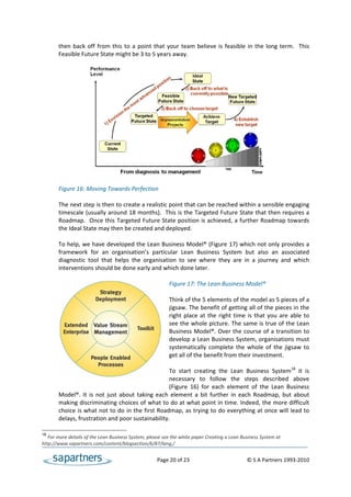 then  back  off  from  this  to  a  point  that  your  team  believe  is  feasible  in  the  long  term.    This 
       Feasible Future State might be 3 to 5 years away.   
 
 
 
 
 
 
 
 
 
 
 
 
 
 
 
 
       Figure 16: Moving Towards Perfection 
        
       The next step is then to create a realistic point that can be reached within a sensible engaging 
       timescale (usually around 18 months).  This is the Targeted Future State that then requires a 
       Roadmap.  Once this Targeted Future State position is achieved, a further Roadmap towards 
       the Ideal State may then be created and deployed. 
 
       To help, we have developed the Lean Business Model® (Figure 17) which not only provides a 
       framework  for  an  organisation’s  particular  Lean  Business  System  but  also  an  associated 
       diagnostic  tool  that  helps  the  organisation  to  see  where  they  are  in  a  journey  and  which 
       interventions should be done early and which done later.  
                                                        
                                                       Figure 17: The Lean Business Model® 
                                                        
                                                       Think of the 5 elements of the model as 5 pieces of a 
                                                       jigsaw. The benefit of getting all of the pieces in the 
                                                       right  place  at  the  right  time  is  that  you  are  able  to 
                                                       see the whole picture. The same is true of the Lean 
                                                       Business Model®.  Over the course of a transition  to 
                                                       develop a Lean Business System, organisations must 
                                                       systematically  complete  the  whole  of  the  jigsaw  to 
                                                       get all of the benefit from their investment.  
                                                        
                                                       To  start  creating  the  Lean  Business  System18  it  is 
                                                       necessary  to  follow  the  steps  described  above 
                                                       (Figure  16)  for  each  element  of  the  Lean  Business 
       Model®.  It  is  not  just  about  taking  each  element  a  bit  further  in  each  Roadmap,  but  about 
       making discriminating choices of what to do at what point in time. Indeed, the more difficult 
       choice is what not to do in the first Roadmap, as trying to do everything at once will lead to 
       delays, frustration and poor sustainability. 

18
   For more details of the Lean Business System, please see the white paper Creating a Lean Business System at 
http://www.sapartners.com/content/blogsection/6/87/lang,/ 


                                                        Page 20 of 23                                    © S A Partners 1993‐2010 
 