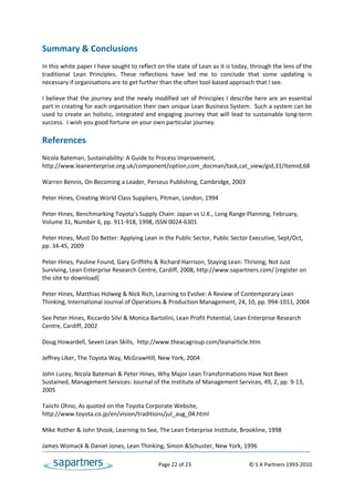 Summary & Conclusions 
 
In this white paper I have sought to reflect on the state of Lean as it is today, through the lens of the 
traditional  Lean  Principles.  These  reflections  have  led  me  to  conclude  that  some  updating  is 
necessary if organisations are to get further than the often tool‐based approach that I see. 
 
I  believe  that  the  journey  and  the  newly  modified  set  of  Principles  I  describe  here  are  an essential 
part in creating for each organisation their own unique Lean Business System.  Such a system can be 
used  to  create  an  holistic,  integrated  and  engaging  journey  that  will  lead  to  sustainable  long‐term 
success.  I wish you good fortune on your own particular journey.  
 
References 
 
Nicola Bateman, Sustainability: A Guide to Process Improvement, 
http://www.leanenterprise.org.uk/component/option,com_docman/task,cat_view/gid,31/Itemid,68 
 
Warren Bennis, On Becoming a Leader, Perseus Publishing, Cambridge, 2003 
 
Peter Hines, Creating World Class Suppliers, Pitman, London, 1994 
 
Peter Hines, Benchmarking Toyota’s Supply Chain: Japan vs U.K., Long Range Planning, February, 
Volume 31, Number 6, pp. 911‐918, 1998, ISSN 0024‐6301 
 
Peter Hines, Must Do Better: Applying Lean in the Public Sector, Public Sector Executive, Sept/Oct, 
pp. 34‐45, 2009 
 
Peter Hines, Pauline Found, Gary Griffiths & Richard Harrison, Staying Lean: Thriving, Not Just 
Surviving, Lean Enterprise Research Centre, Cardiff, 2008, http://www.sapartners.com/ [register on 
the site to download] 
 
Peter Hines, Matthias Holweg & Nick Rich, Learning to Evolve: A Review of Contemporary Lean 
Thinking, International Journal of Operations & Production Management, 24, 10, pp. 994‐1011, 2004 
 
See Peter Hines, Riccardo Silvi & Monica Bartolini, Lean Profit Potential, Lean Enterprise Research 
Centre, Cardiff, 2002 
 
Doug Howardell, Seven Lean Skills,  http://www.theacagroup.com/leanarticle.htm 
 
Jeffrey Liker, The Toyota Way, McGrawHill, New York, 2004 
 
John Lucey, Nicola Bateman & Peter Hines, Why Major Lean Transformations Have Not Been 
Sustained, Management Services: Journal of the Institute of Management Services, 49, 2, pp. 9‐13, 
2005 
 
Taiichi Ohno, As quoted on the Toyota Corporate Website,  
http://www.toyota.co.jp/en/vision/traditions/jul_aug_04.html  
 
Mike Rother & John Shook, Learning to See, The Lean Enterprise Institute, Brookline, 1998 
 
James Womack & Daniel Jones, Lean Thinking, Simon &Schuster, New York, 1996  

                                                     Page 22 of 23                                   © S A Partners 1993‐2010 
 