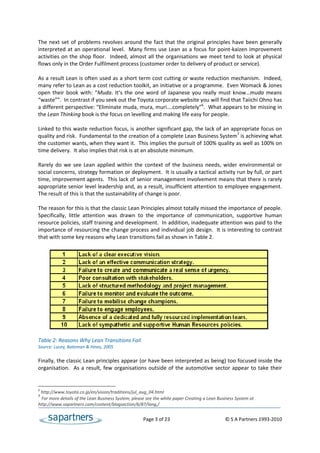 The  next  set  of  problems  revolves  around  the  fact  that  the  original  principles  have  been  generally 
interpreted  at  an  operational  level.    Many  firms  use  Lean  as  a  focus  for  point‐kaizen  improvement 
activities  on  the  shop  floor.    Indeed,  almost  all  the  organisations  we  meet  tend  to  look  at  physical 
flows only in the Order Fulfilment process (customer order to delivery of product or service). 
 
As a result Lean is often used as a short term cost cutting or waste reduction mechanism.  Indeed, 
many refer to Lean as a cost reduction toolkit, an initiative or a programme.  Even Womack & Jones 
open  their  book  with:  “Muda.  It’s  the  one  word  of  Japanese  you  really  must  know…muda  means 
“waste””.  In contrast if you seek out the Toyota corporate website you will find that Taiichi Ohno has 
a different perspective: “Eliminate muda, mura, muri….completely”6.  What appears to be missing in 
the Lean Thinking book is the focus on levelling and making life easy for people. 
 
Linked to this waste reduction focus, is another significant gap, the lack of an appropriate focus on 
quality and risk.  Fundamental to the creation of a complete Lean Business System7 is achieving what 
the customer wants, when they want it.  This implies the pursuit of 100% quality as well as 100% on 
time delivery.  It also implies that risk is at an absolute minimum.  
 
Rarely  do  we  see  Lean  applied  within  the  context  of  the  business  needs,  wider  environmental  or 
social concerns, strategy formation or deployment.  It is usually a tactical activity run by full, or part 
time, improvement agents.  This lack of senior management involvement means that there is rarely 
appropriate senior level leadership and, as a result, insufficient attention to employee engagement. 
The result of this is that the sustainability of change is poor.  
 
The reason for this is that the classic Lean Principles almost totally missed the importance of people. 
Specifically,  little  attention  was  drawn  to  the  importance  of  communication,  supportive  human 
resource policies, staff training and development.  In addition, inadequate attention was paid to the 
importance of resourcing the change process and individual job design.  It is interesting to contrast 
that with some key reasons why Lean transitions fail as shown in Table 2. 
 




 
Table 2: Reasons Why Lean Transitions Fail 
Source: Lucey, Bateman & Hines, 2005 
 
Finally, the classic Lean principles appear (or have been interpreted as being) too focused inside the 
organisation.    As  a  result,  few  organisations  outside  of  the  automotive  sector  appear  to  take  their 


6
  http://www.toyota.co.jp/en/vision/traditions/jul_aug_04.html 
7
  For more details of the Lean Business System, please see the white paper Creating a Lean Business System at 
http://www.sapartners.com/content/blogsection/6/87/lang,/ 


                                                        Page 3 of 23                                     © S A Partners 1993‐2010 
 