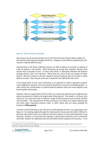  
                                                                        Strategic Management
                                                                          Directional Process
 
                                                                         Innovation Process


                      Continuous Improvement
                                                                           Core Processes




                                                                                                                 Enabling process
                                                                                                                 Enabling process
                                                                                                                 Enabling process
                                                                                                                 Enabling process
                                                                                                                 Enabling process
                                                                                                                 Enabling process
                                                                                                                 Enabling process
                                                                                                                 Enabling process
                                                                                                                                    People Process
                                               Enabling process
                                                                           Order Creation
                                                                            Core Processes
 
                                                                           Order Fulfilment
 
 
                                                                  Environmental Systems Management
 
                                                                          Enabling Process
 
 
 
 
 
       Figure 4:  Generic Process Framework 
 
       Each process has its own part to play, but it is the Core Processes that are likely to deliver on 
       the majority of the top level strategy and KPI set.  However, across different organisations, this 
       may be in radically different ways. 
 
       Improvements  in  the  Order  Fulfilment  process  are  likely  to  deliver  an  increase  in  capacity  in 
       order  to  achieve  a  cost  benefit.    Many  businesses  go  wrong  here,  however,  because  they 
       assume  that  is  the  goal  of  Lean.    In  many  cases  there  is  a  dislocation  between  the  business 
       strategy  and  this  ‘Lean’  cost  reduction.    Worse  than  this,  many  of  the  cost  savings  are  often 
       illusory.  What for instance is the cost  saving of merely freeing up 20% of a factory or office 
       block on its own?  There may be some, but it usually far from 20% of the total costs. 
 
       If  we  instead  think  of  Lean  more  holistically,  as  an  approach  to  deliver  improved  customer 
       service and waste reduction, then the outcome should be an increase in profitable growth9.  In 
       other  words  lean  should  deliver  an  optimal  balance  between  these  two  areas  aligned  to  the 
       business goals and purpose.   
        
       However, how can organisations do this if they are usually only addressing one single process 
       whose improvement is likely to be largely about reducing cost?  The answer is, of course, that 
       they can’t, not unless they seek to improve a range of other processes such as Order Creation 
       and Innovation.  The improvement of these processes is less likely to be about reducing cost 
       and  more  about  improving  customer  value.  In  other  words  they  are  about  growing  the 
       business or filling capacity. 
 
       I call this X and 2X thinking as this links to the profit potential of Lean in an organisation (see 
       Figure 5).  By creating capacity through the improvement of processes like Order Fulfilment a 
       business may achieve some cost reduction and hence deliver on some profit potential it may 
       have had.  However, it is only when this capacity is utilised when processes such as Innovation 
       and Order Creation are addressed that the full benefit will be reaped by the business.  In my 

9
  In a public sector environment this might be seen as improved value for money where value (in whatever terms) to 
customers is improved and costs are reduced. 


                                                                               Page 7 of 23                                   © S A Partners 1993‐2010 
 