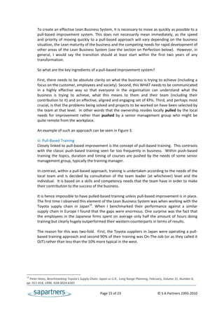 To create an effective Lean Business System, it is necessary to move as quickly as possible to a 
       pull‐based  improvement  system.  This  does  not  necessarily  mean  immediately,  as  the  speed 
       and  priority  of  moving  quickly  to  a  pull‐based  approach  will  vary  depending  on  the  business 
       situation, the Lean maturity of the business and the competing needs for rapid development of 
       other areas of the Lean Business System (see the section on Perfection below).  However, in 
       general,  I  would  say  the  transition  should  at  least  start  within  the  first  two  years  of  any 
       transformation.  
 
       So what are the key ingredients of a pull‐based improvement system? 
 
       First, there needs to be absolute clarity on what the business is trying to achieve (including a 
       focus on the customer, employees and society). Second, this WHAT needs to be communicated 
       in  a  highly  effective  way  so  that  everyone  in  the  organisation  can  understand  what  the 
       business  is  trying  to  achieve,  what  this  means  to  them  and  their  team  (including  their 
       contribution to it) and an effective, aligned and engaging set of KPIs. Third, and perhaps most 
       crucial, is that the problems being solved and projects to be worked on have been selected by 
       the team at that level.  In other words that the ownership resides locally pulled by the local 
       needs  for  improvement  rather  than  pushed  by  a  senior  management  group  who  might  be 
       quite remote from the workplace.  
 
       An example of such an approach can be seen in Figure 3. 
 
       iii. Pull‐Based Training 
       Closely linked to pull‐based improvement is the concept of pull‐based training.  This contrasts 
       with  the  classic  push‐based  training  seen  far  too  frequently  in  business.    Within  push‐based 
       training  the  topics,  duration  and  timing  of  courses  are  pushed  by  the  needs  of  some  senior 
       management group, typically the training manager.  
 
       In contrast, within a pull‐based approach, training is undertaken according to the needs of the 
       local  team  and  is  decided  by  consultation  of  the  team  leader  (at  whichever)  level  and  the 
       individual.  It is based on a skills and competency needs that the team have in order to make 
       their contribution to the success of the business.  
 
       It is hence impossible to have pulled‐based training unless pull‐based improvement is in place. 
       The first time I observed this element of the Lean Business System was when working with the 
       Toyota  supply  chain  in  Japan14.  When  I  benchmarked  their  performance  against  a  similar 
       supply chain in Europe I found that the gaps were enormous. One surprise was the fact that 
       the  employees  in  the  Japanese  firms  spent  on  average  only  half  the  amount  of  hours  doing 
       training but clearly hugely outperformed their western counterparts in terms of results. 
 
       The reason for this was two‐fold.  First, the Toyota suppliers  in  Japan were operating a pull‐
       based training approach and second 90% of their training was On‐The‐Job (or as they called it 
       OJT) rather than less than the 10% more typical in the west. 
 




14
  Peter Hines, Benchmarking Toyota’s Supply Chain: Japan vs U.K., Long Range Planning, February, Volume 31, Number 6, 
pp. 911‐918, 1998, ISSN 0024‐6301 


                                                      Page 15 of 23                                    © S A Partners 1993‐2010 
 