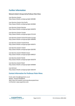 Further Information 
 
Relevant Linked In Groups led by Professor Peter Hines: 
 
Lean Business System 
http://www.linkedin.com/groups?gid=1801885 
 
Lean Business System Asia Pacific 
http://www.linkedin.com/groups?gid=1819060 
 
Lean Business System Benelux 
http://www.linkedin.com/groups?gid=1842070 
 
Lean Business System Canada 
http://www.linkedin.com/groups?gid=2715139 
 
Lean Business System Central & Eastern Europe 
http://www.linkedin.com/groups?gid=1890400 
 
Lean Business System Food & Drink 
http://www.linkedin.com/groups?gid=1836371 
 
Lean Business System Ireland 
http://www.linkedin.com/groups?gid=1826782 
 
Lean Business System Mediterranean 
http://www.linkedin.com/groups?gid=1890317 
 
Lean Business System Nordic 
http://www.linkedin.com/groups?gid=1816278 
 
Lean Business System Retail 
http://www.linkedin.com/groups?gid=1836660 
 
Lean & Green 
http://www.linkedin.com/groups?gid=1826144 
 
Contact Information for Professor Peter Hines 
 
Email: peter.hines@sapartners.co.uk 
Mobile: +44 (0)7778 840979 
Web: http://uk.linkedin.com/in/professorpeterhines 
S A Partners: www.sapartners.com  




                                              Page 23 of 23                                   © S A Partners 1993‐2010 
 