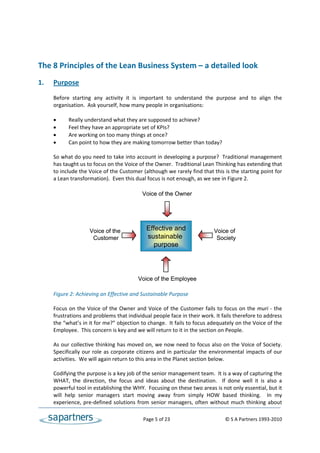  
 
 
The 8 Principles of the Lean Business System – a detailed look 
 
1.    Purpose 
 
      Before  starting  any  activity  it  is  important  to  understand  the  purpose  and  to  align  the 
      organisation.  Ask yourself, how many people in organisations: 
 
            Really understand what they are supposed to achieve?  
            Feel they have an appropriate set of KPIs? 
            Are working on too many things at once?  
            Can point to how they are making tomorrow better than today? 
       
      So what do you need to take into account in developing a purpose?  Traditional management 
      has taught us to focus on the Voice of the Owner.  Traditional Lean Thinking has extending that 
      to include the Voice of the Customer (although we rarely find that this is the starting point for 
      a Lean transformation).  Even this dual focus is not enough, as we see in Figure 2. 
       
                                               Voice of the Owner
       
       
       
       
                       Voice of the             Effective and                   Voice of
                        Customer                 sustainable                      Society
                                                    purpose
       
       
       
       
                                             Voice of the Employee
       
      Figure 2: Achieving an Effective and Sustainable Purpose 
       
      Focus  on  the  Voice  of  the  Owner  and  Voice  of  the  Customer  fails  to  focus  on  the  muri  ‐  the 
      frustrations and problems that individual people face in their work. It fails therefore to address 
      the “what’s in it for me?” objection to change.  It fails to focus adequately on the Voice of the 
      Employee.  This concern is key and we will return to it in the section on People.  
 
      As our collective thinking has moved on, we now need to focus also on the Voice of Society. 
      Specifically  our  role  as  corporate  citizens  and  in  particular  the  environmental  impacts  of  our 
      activities.  We will again return to this area in the Planet section below. 
 
      Codifying the purpose is a key job of the senior management team.  It is a way of capturing the 
      WHAT,  the  direction,  the  focus  and  ideas  about  the  destination.    If  done  well  it  is  also  a 
      powerful tool in establishing the WHY.  Focusing on these two areas is not only essential, but it 
      will  help  senior  managers  start  moving  away  from  simply  HOW  based  thinking.    In  my 
      experience,  pre‐defined  solutions  from  senior  managers,  often  without  much  thinking  about 

                                                   Page 5 of 23                                    © S A Partners 1993‐2010 
 