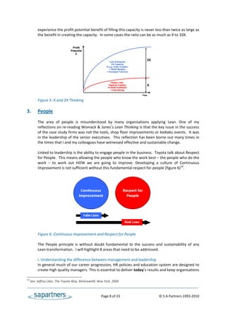 experience the profit potential benefit of filling this capacity is never less than twice as large as 
           the benefit in creating the capacity.  In some cases the ratio can be as much as X to 10X. 
 
 
                                   Profit
                                  Potential
 
                                     £
 
                                                                                              2X
                                                               Lean Enterprise
                                                                 Fill Capacity
                                                            In e.g. Order Creation
                                                               = Wider Margins
                                                            = Increased Turnover
 
 
                                                                Classic Lean
                                                              Capacity Creation               X
                                                             In Order Fulfilment
                                                                = Cost Saving

                                                                                          Time

           Figure 5: X and 2X Thinking 
 
3.         People 
 
           The  area  of  people  is  misunderstood  by  many  organisations  applying  Lean.  One  of  my 
           reflections on re‐reading Womack & Jones’s Lean Thinking is that the key issue in the success 
           of the case study firms was not the tools, shop floor improvements or kaikaku events.  It was 
           in the leadership of the senior executives.  This reflection has been borne out many times in 
           the times that I and my colleagues have witnessed effective and sustainable change.  
 
           Linked to leadership is the ability to engage people in the business.  Toyota talk about Respect 
           for People.  This means allowing the people who know the work best – the people who do the 
           work  –  to  work  out  HOW  we  are  going  to  improve.  Developing  a  culture  of  Continuous 
           Improvement is not sufficient without this fundamental respect for people (figure 6)10. 
 
 
 
 
 
 
 
 
            
 
 
 
           Figure 6: Continuous Improvement and Respect for People 
 
           The  People  principle  is  without  doubt  fundamental  to  the  success  and  sustainability  of  any 
           Lean transformation.  I will highlight 8 areas that need to be addressed. 
 
           i. Understanding the difference between management and leadership 
           In general much of our career progression, HR policies and education system are designed to 
           create high quality managers. This is essential to deliver today’s results and keep organisations 

10
      See: Jeffrey Liker, The Toyota Way, McGrawHill, New York, 2004 



                                                          Page 8 of 23                                           © S A Partners 1993‐2010 
 