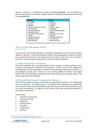working.    However,  it  is  insufficient  to  create  an  effective  tomorrow.    It  is  not  sufficient  as 
          Bennis shows (Table 4) to innovate, develop, inspire or challenge existing businesses. We need 
          to manage and lead. 
 
 
 
 
 
 
 
 
 
 
 
 
 
           
          Table 4: The Roles of the Manager & Leader 
          Source: Bennis 2003 
 
          This dual role has most effectively been translated by Honda who use the concept of Futatsue 
          Shigoto or ‘two jobs’.  By this they talk about Today's Job (managing what I need to do now to 
          be successful) and Tomorrow's Job (leading in terms of what I need to do to be successful in 
          the future).  Honda emphasises that each one of them is equally important.  
           
          ii. Creating and deploying an inspiring vision 
          Part of the leadership role is to inspire people to want to change.  It is about creating a vision, 
          a  direction,  something  for  everyone  to  be  inspired  by.    This  can  either  be  the  avoidance  of 
          something bad, the ‘burning platform’, or better still a destination people want to achieve.  In 
          the  publication  Staying  Lean:  Thriving  not  just  Surviving  (2008)  we  describe  how  Cogent 
          Power’s CEO, Marcel Schabos created just such an inspiring vision by re‐igniting a pride in the 
          business right across the workforce.  
           
          iii. Defining, demonstrating and encouraging correct behaviours  
          The third area is about creating a culture where an appropriate behaviour set is instilled right 
          across  the  business.    The  starting  point  is  to  establish  which  behaviours  are  appropriate, 
          ensure they are ‘lived’ and demonstrated by the senior team and then find mechanisms to do 
          this  across  the  workforce.    At  Cogent,  the  HR  Director,  Peter  Rose  used  Doug  Howardell’s  7 
          Lean Skills to achieve this11.  
 
          These involve:  
               Customer consciousness 
               Enterprise thinking 
               Adaptation 
               Taking initiative 
               Innovation 
               Collaboration 
               Influence 
 

11
      See http://www.theacagroup.com/leanarticle.htm 


                                                        Page 9 of 23                                     © S A Partners 1993‐2010 
 