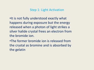 Step 1: Light Activation
•It is not fully understood exactly what
happens during exposure but the energy
released when a photon of light strikes a
silver halide crystal frees an electron from
the bromide ion.
•The former bromide ion is released from
the crystal as bromine and is absorbed by
the gelatin
 