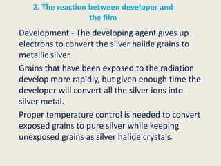 2. The reaction between developer and
the film
Development - The developing agent gives up
electrons to convert the silver halide grains to
metallic silver.
Grains that have been exposed to the radiation
develop more rapidly, but given enough time the
developer will convert all the silver ions into
silver metal.
Proper temperature control is needed to convert
exposed grains to pure silver while keeping
unexposed grains as silver halide crystals.
 