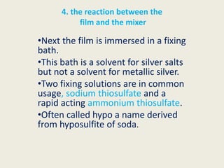 4. the reaction between the
film and the mixer
•Next the film is immersed in a fixing
bath.
•This bath is a solvent for silver salts
but not a solvent for metallic silver.
•Two fixing solutions are in common
usage, sodium thiosulfate and a
rapid acting ammonium thiosulfate.
•Often called hypo a name derived
from hyposulfite of soda.
 