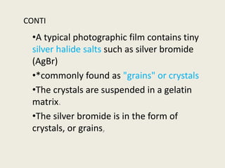 CONTI
•A typical photographic film contains tiny
silver halide salts such as silver bromide
(AgBr)
•*commonly found as "grains" or crystals
•The crystals are suspended in a gelatin
matrix.
•The silver bromide is in the form of
crystals, or grains,
 