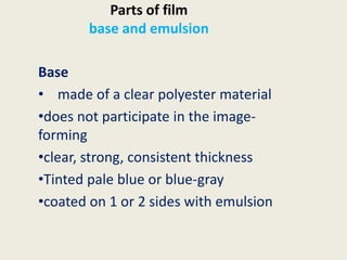 Parts of film
base and emulsion
Base
• made of a clear polyester material
•does not participate in the image-
forming
•clear, strong, consistent thickness
•Tinted pale blue or blue-gray
•coated on 1 or 2 sides with emulsion
 
