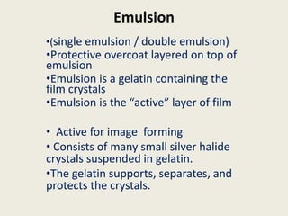 Emulsion
•(single emulsion / double emulsion)
•Protective overcoat layered on top of
emulsion
•Emulsion is a gelatin containing the
film crystals
•Emulsion is the “active” layer of film
• Active for image forming
• Consists of many small silver halide
crystals suspended in gelatin.
•The gelatin supports, separates, and
protects the crystals.
 