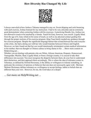 How Diversity Has Changed My Life
I always marveled at how Joshua s Yakama managed to stay on. Sweat dripping and curls bouncing
with each exercise, Joshua listened for my instruction. I had to be very articulate and an extremely
good demonstrator when correcting Joshua with his exercises. A practicing Hasidic Jew, Joshua was
not allowed to touch or be touched by a female. Touch for Gary, however, was crucial. Legally blind
from the age of 6, Gary relied on his sense of touch, as well as my physical contact guiding him
through the proper motions of his exercise program. Qing Yuan barely needed any guidance through
her exercise program. Despite the significant language barrier that existed between her and everyone
at the clinic, she had a doting son with her who would translate between Chinese and English.
However, we later found out that her son would intentionally misinterpret certain medical information
to his mother, that was thought in Chinese culture to bring shame to her. ... Show more content on
Helpwriting.net ...
Whether you are dealing with patients who are White, African American, Hispanic, Homosexual,
Transgender, Muslim, Deaf, Legally blind, or from a foreign country, it is crucial to take their
differences into account. You must recognize the disparity between them, do your best to understand
their distinction, and then approach them accordingly. This is where the idea of tolerance comes in.
Tolerance, as defined by Oxford Dictionary, is the ability or willingness to tolerate something, in
particular the existence of opinions or behavior that one does not necessarily agree with . Merriam
Webster Dictionary defines tolerance as a willingness to accept feelings, habits or beliefs that are
different than your own . However, for me, the word takes on a deeper
... Get more on HelpWriting.net ...
 