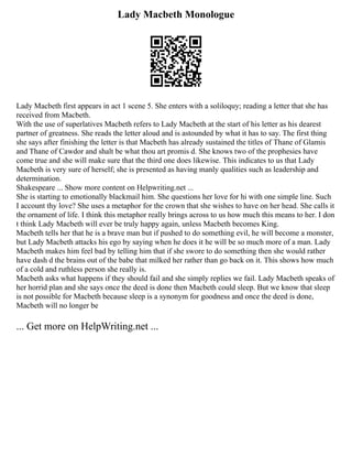 Lady Macbeth Monologue
Lady Macbeth first appears in act 1 scene 5. She enters with a soliloquy; reading a letter that she has
received from Macbeth.
With the use of superlatives Macbeth refers to Lady Macbeth at the start of his letter as his dearest
partner of greatness. She reads the letter aloud and is astounded by what it has to say. The first thing
she says after finishing the letter is that Macbeth has already sustained the titles of Thane of Glamis
and Thane of Cawdor and shalt be what thou art promis d. She knows two of the prophesies have
come true and she will make sure that the third one does likewise. This indicates to us that Lady
Macbeth is very sure of herself; she is presented as having manly qualities such as leadership and
determination.
Shakespeare ... Show more content on Helpwriting.net ...
She is starting to emotionally blackmail him. She questions her love for hi with one simple line. Such
I account thy love? She uses a metaphor for the crown that she wishes to have on her head. She calls it
the ornament of life. I think this metaphor really brings across to us how much this means to her. I don
t think Lady Macbeth will ever be truly happy again, unless Macbeth becomes King.
Macbeth tells her that he is a brave man but if pushed to do something evil, he will become a monster,
but Lady Macbeth attacks his ego by saying when he does it he will be so much more of a man. Lady
Macbeth makes him feel bad by telling him that if she swore to do something then she would rather
have dash d the brains out of the babe that milked her rather than go back on it. This shows how much
of a cold and ruthless person she really is.
Macbeth asks what happens if they should fail and she simply replies we fail. Lady Macbeth speaks of
her horrid plan and she says once the deed is done then Macbeth could sleep. But we know that sleep
is not possible for Macbeth because sleep is a synonym for goodness and once the deed is done,
Macbeth will no longer be
... Get more on HelpWriting.net ...
 