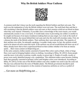 Why Do British Soldiers Wear Uniform
A common myth that I chose was the myth regarding the British Soldiers and their red coats. The
myth was the explanation of why the British soldiers wore red coats. The myth back then and that is
still circulating is that the British soldiers wore red coats so their enemies could not see blood on them
when they were injured. Ultimately, if you didn t have a knowledge of the exact reason, you would
automatically assume it was a war tactic. It would make sense in preventing one soldier or another to
be sought out because of an injury (weakness) making them an easy target. Let s look at the myth of
the British Soldiers, the reason behind their red coats and why this myth still circulates today. First, let
s discuss the myth of the British soldiers. Their uniforms they were red and white. The majority of
their uniform was white. So rationally speaking, it wouldn t make sense. In fact, the uniform would
need to be almost all red to meet this myth. If the uniform was all red would blood still show up on it?
Many already know that or have experienced blood on their clothes whether it be from an intense
sports ... Show more content on Helpwriting.net ...
In the early centuries clothes mainly consisted of neutral fiber colors such as black, white or beige.
Dyes were used in bringing brighter colors to clothing. According to Miley, M. (2012), Some people
used the most vivid colors to portray wealth, royalty or power (pg.1). People of wealth, royalty or
power were easily identified among a city s population. This statement makes sense because clothing
back then generally consisted of primary colors until brighter colors were introduced. According to
Miley, M. (2012), In this case of the British soldiers coat color, madder was used to dye the coats red.
The dye was collected from the roots of Madder plants. The British government decided to pick
madder because it was inexpensive in the creation of numerous uniforms as well as a symbol of
... Get more on HelpWriting.net ...
 