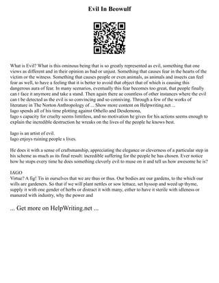 Evil In Beowulf
What is Evil? What is this ominous being that is so greatly represented as evil, something that one
views as different and in their opinion as bad or unjust. Something that causes fear in the hearts of the
victim or the witness. Something that causes people or even animals, as animals and insects can feel
fear as well, to have a feeling that it is better to avoid that object that of which is causing this
dangerous aura of fear. In many scenarios, eventually this fear becomes too great, that people finally
can t face it anymore and take a stand. Then again there ae countless of other instances where the evil
can t be detected as the evil is so convincing and so conniving. Through a few of the works of
literature in The Norton Anthropology of ... Show more content on Helpwriting.net ...
Iago spends all of his time plotting against Othello and Desdemona,
Iago s capacity for cruelty seems limitless, and no motivation he gives for his actions seems enough to
explain the incredible destruction he wreaks on the lives of the people he knows best.
Iago is an artist of evil.
Iago enjoys ruining people s lives.
He does it with a sense of craftsmanship, appreciating the elegance or cleverness of a particular step in
his scheme as much as its final result: incredible suffering for the people he has chosen. Ever notice
how he stops every time he does something cleverly evil to muse on it and tell us how awesome he is?
IAGO
Virtue? A fig! Tis in ourselves that we are thus or thus. Our bodies are our gardens, to the which our
wills are gardeners. So that if we will plant nettles or sow lettuce, set hyssop and weed up thyme,
supply it with one gender of herbs or distract it with many, either to have it sterile with idleness or
manured with industry, why the power and
... Get more on HelpWriting.net ...
 